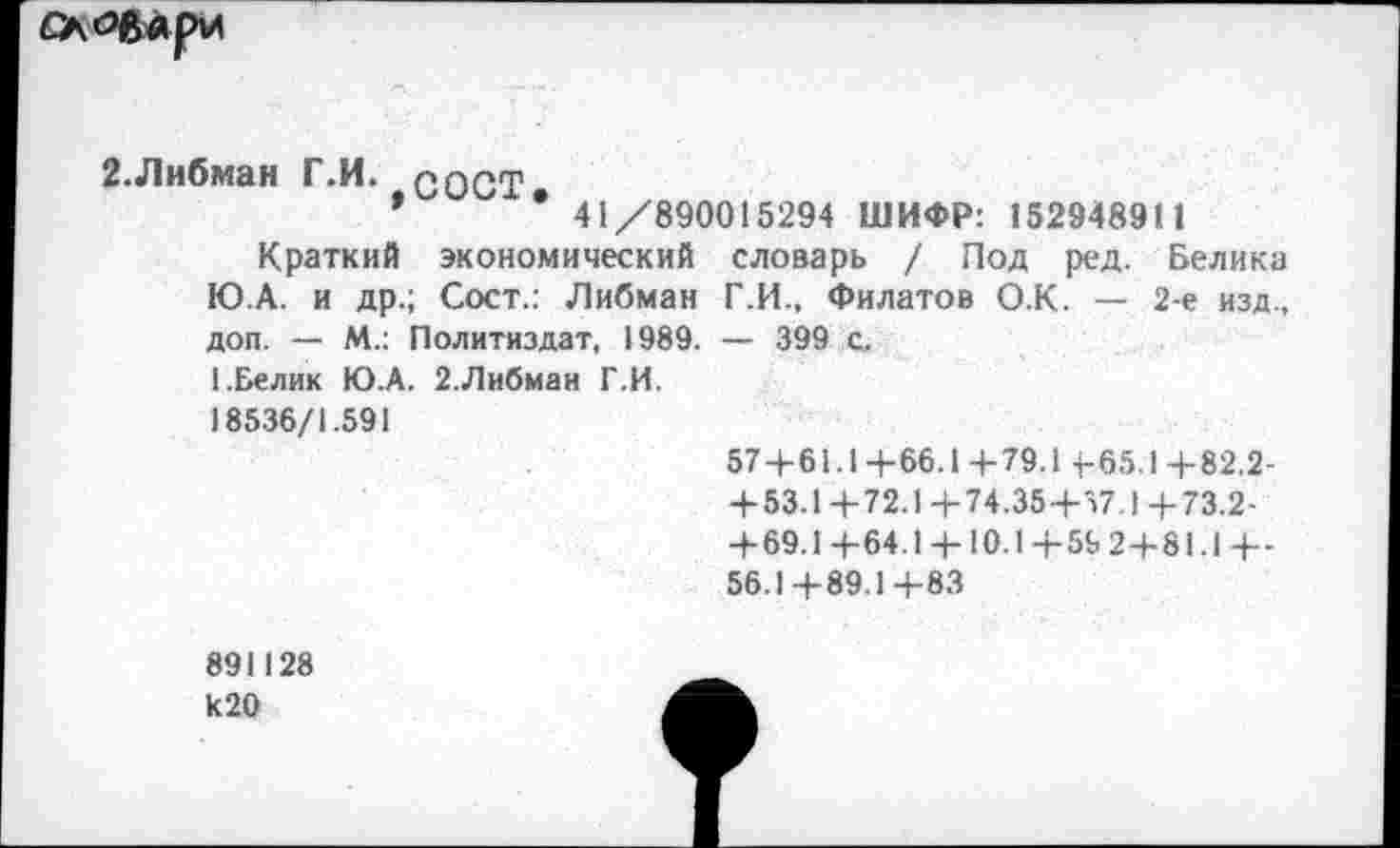 ﻿САЙЙлрИ
2.Либман Г.И. соСТ
*	’ 41/890015294 ШИФР: 152948911
Краткий экономический словарь / Под ред. Белика Ю.А. и др.; Сост.: Либман Г.И., Филатов О.К. — 2-е изд., доп. — М.: Политиздат, 1989. — 399 с.
1.Белик Ю.А. 2.Либман Г.И.
18536/1.591
57+61.1+66.1+79.1 4-65.1+82.2-+53.1 +72.1 4-74.35+57.1 +73.2-+ 69.1 +64.1 + 10.1+59 2+81.I+-56.1+89.1+83
891128
И20